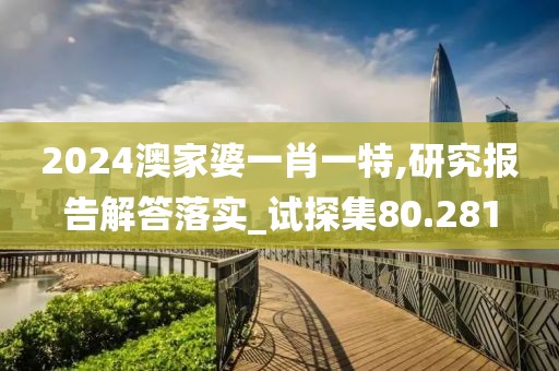 2024澳家婆一肖一特,研究报告解答落实_试探集80.281