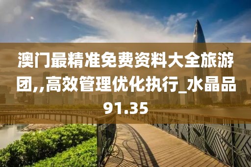 澳门最精准免费资料大全旅游团,,高效管理优化执行_水晶品91.35