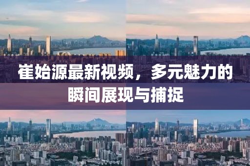 崔始源最新视频，多元魅力的瞬间展现与捕捉