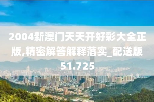 2004新澳门天天开好彩大全正版,精密解答解释落实_配送版51.725