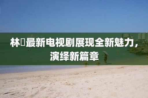林峯最新电视剧展现全新魅力，演绎新篇章