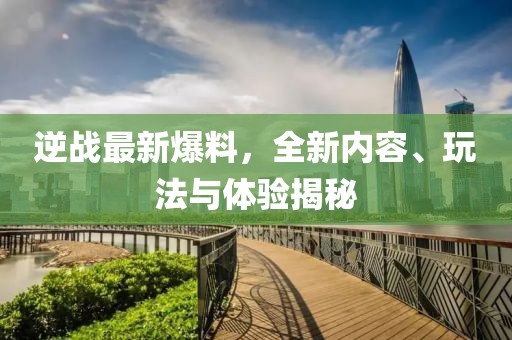 逆战最新爆料，全新内容、玩法与体验揭秘
