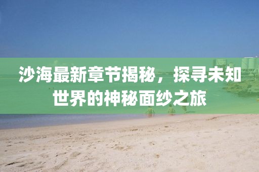 沙海最新章节揭秘，探寻未知世界的神秘面纱之旅