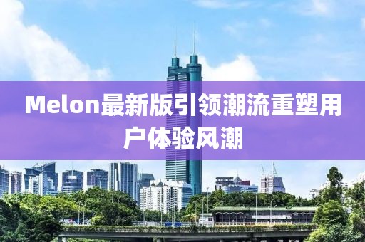 Melon最新版引领潮流重塑用户体验风潮