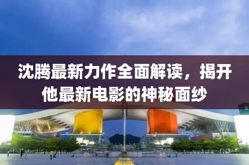 沈腾最新力作全面解读，揭开他最新电影的神秘面纱