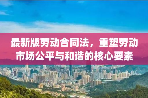 最新版劳动合同法，重塑劳动市场公平与和谐的核心要素