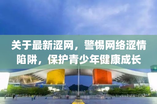 关于最新涩网，警惕网络涩情陷阱，保护青少年健康成长