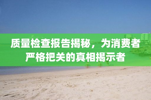 质量检查报告揭秘，为消费者严格把关的真相揭示者