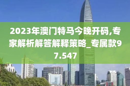 2023年澳门特马今晚开码,专家解析解答解释策略_专属款97.547