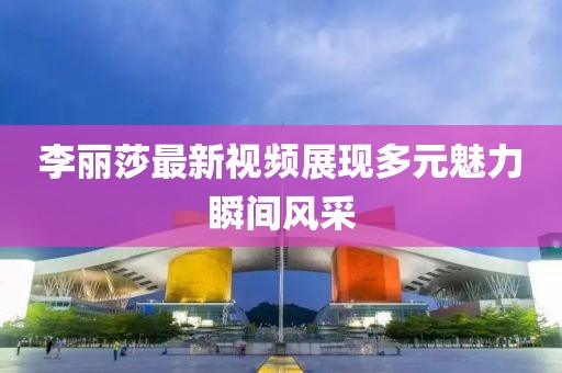 李丽莎最新视频展现多元魅力瞬间风采