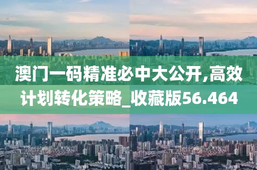 澳门一码精准必中大公开,高效计划转化策略_收藏版56.464
