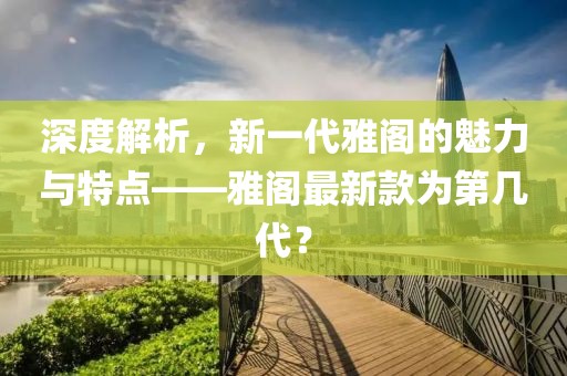 深度解析，新一代雅阁的魅力与特点——雅阁最新款为第几代？