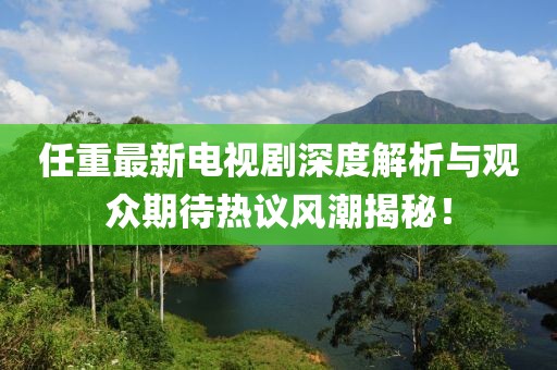 任重最新电视剧深度解析与观众期待热议风潮揭秘！