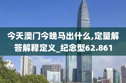 今天澳门今晚马出什么,定量解答解释定义_纪念型62.861