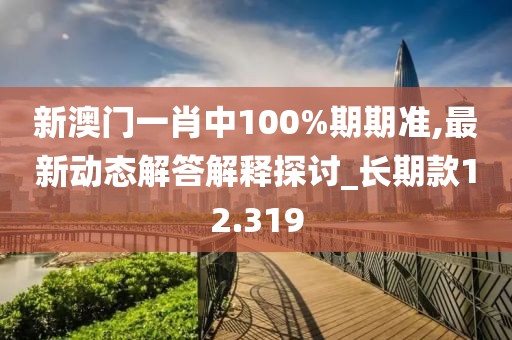 新澳门一肖中100%期期准,最新动态解答解释探讨_长期款12.319