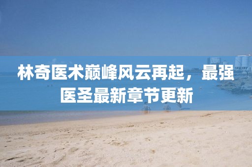 林奇医术巅峰风云再起，最强医圣最新章节更新