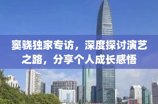 窦骁独家专访，深度探讨演艺之路，分享个人成长感悟