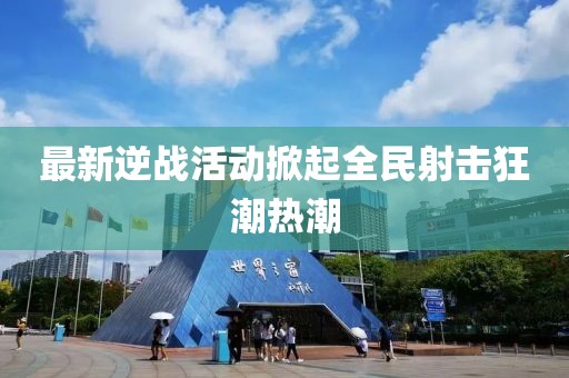 最新逆战活动掀起全民射击狂潮热潮