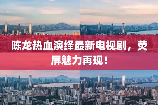 陈龙热血演绎最新电视剧，荧屏魅力再现！