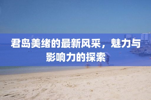 君岛美绪的最新风采，魅力与影响力的探索