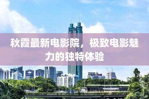 秋霞最新电影院，极致电影魅力的独特体验