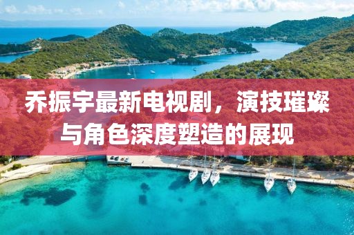 乔振宇最新电视剧，演技璀璨与角色深度塑造的展现