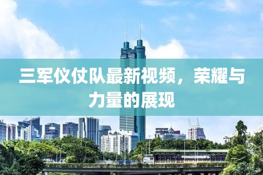 三军仪仗队最新视频，荣耀与力量的展现
