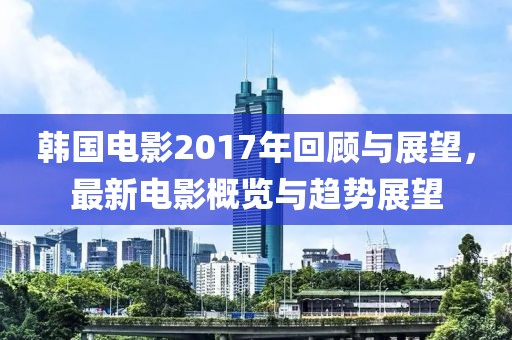 韩国电影2017年回顾与展望，最新电影概览与趋势展望
