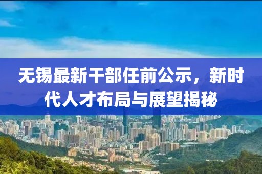 无锡最新干部任前公示，新时代人才布局与展望揭秘