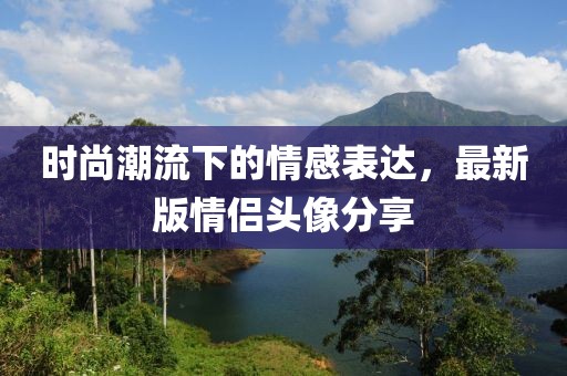 时尚潮流下的情感表达，最新版情侣头像分享