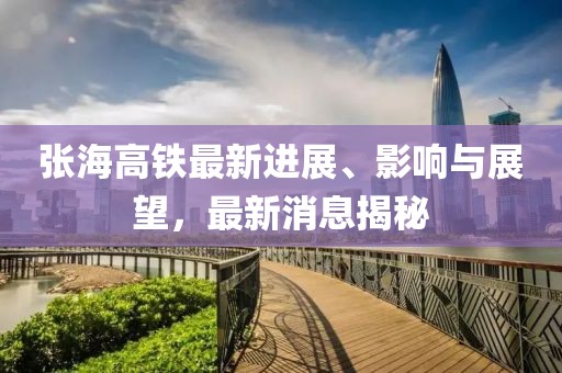 张海高铁最新进展、影响与展望，最新消息揭秘