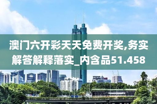 澳门六开彩天天免费开奖,务实解答解释落实_内含品51.458