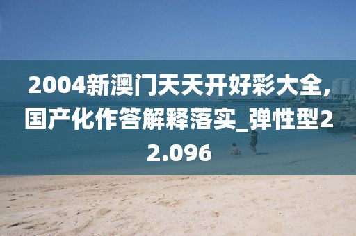 2004新澳门天天开好彩大全,国产化作答解释落实_弹性型22.096