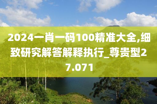 2024一肖一码100精准大全,细致研究解答解释执行_尊贵型27.071