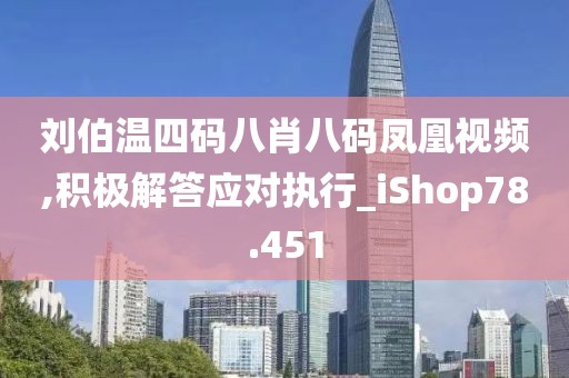 刘伯温四码八肖八码凤凰视频,积极解答应对执行_iShop78.451