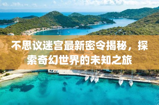 不思议迷宫最新密令揭秘，探索奇幻世界的未知之旅