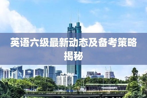 英语六级最新动态及备考策略揭秘