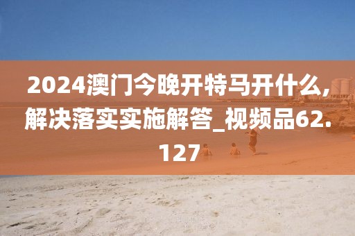 2024澳门今晚开特马开什么,解决落实实施解答_视频品62.127