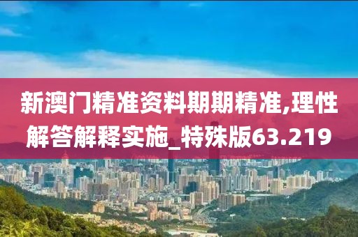 新澳门精准资料期期精准,理性解答解释实施_特殊版63.219