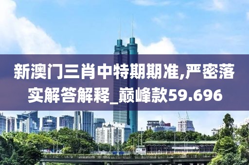 新澳门三肖中特期期准,严密落实解答解释_巅峰款59.696