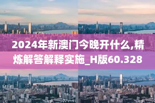 2024年新澳门今晚开什么,精炼解答解释实施_H版60.328