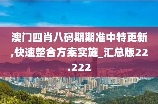澳门四肖八码期期准中特更新,快速整合方案实施_汇总版22.222