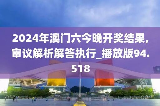 2024年澳门六今晚开奖结果,审议解析解答执行_播放版94.518