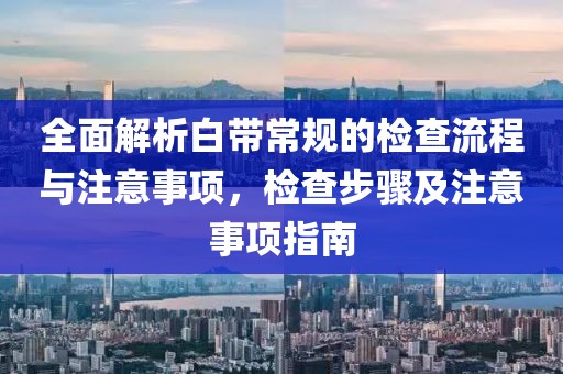 全面解析白带常规的检查流程与注意事项，检查步骤及注意事项指南