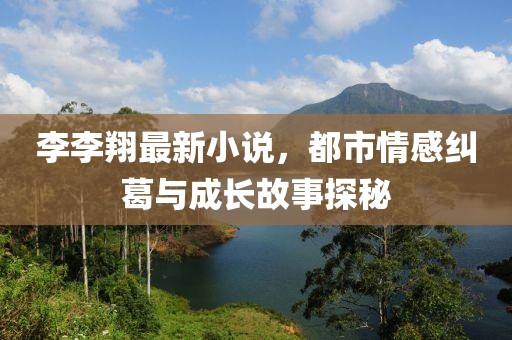李李翔最新小说，都市情感纠葛与成长故事探秘