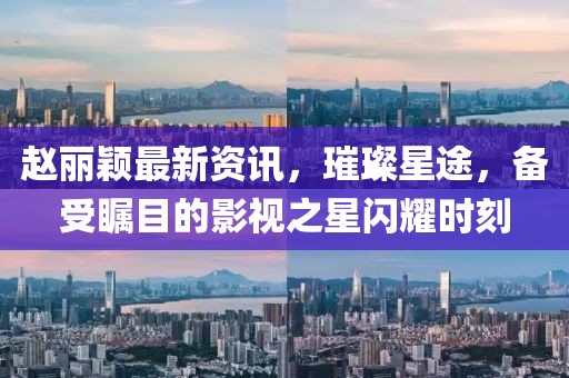 赵丽颖最新资讯，璀璨星途，备受瞩目的影视之星闪耀时刻