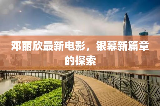 邓丽欣最新电影，银幕新篇章的探索
