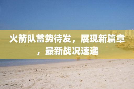 火箭队蓄势待发，展现新篇章，最新战况速递