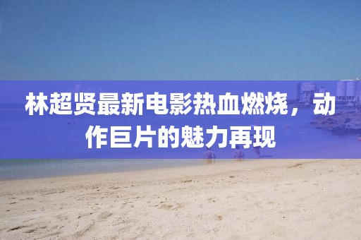 林超贤最新电影热血燃烧，动作巨片的魅力再现