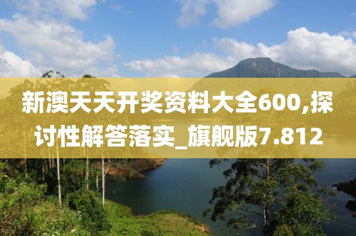 新澳天天开奖资料大全600,探讨性解答落实_旗舰版7.812